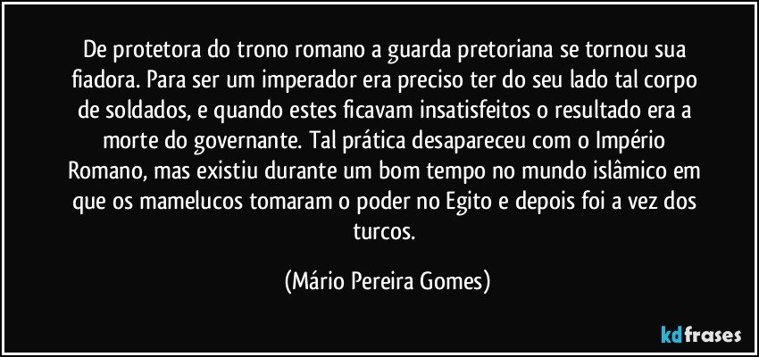 De protetora do trono romano a guarda pretoriana se tornou sua fiadora. Para ser um imperador era preciso ter do seu lado tal corpo de soldados, e quando estes ficavam insatisfeitos o resultado era a morte do governante. Tal prática desapareceu com o Império Romano, mas existiu durante um bom tempo no mundo islâmico em que os mamelucos tomaram o poder no Egito e depois foi a vez dos turcos. (Mário Pereira Gomes)