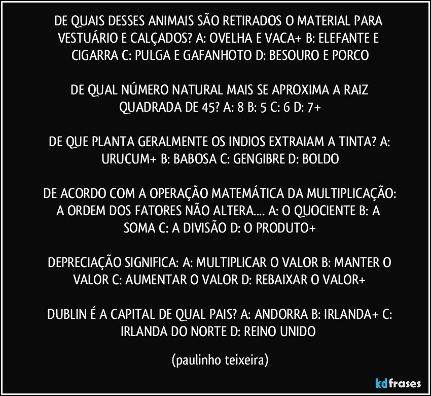 DE QUAIS DESSES ANIMAIS SÃO RETIRADOS O MATERIAL PARA VESTUÁRIO E CALÇADOS?  A: OVELHA E VACA+  B: ELEFANTE E CIGARRA  C: PULGA E GAFANHOTO  D: BESOURO E PORCO

 DE QUAL NÚMERO NATURAL MAIS SE APROXIMA A RAIZ QUADRADA DE 45?  A: 8  B: 5  C: 6  D: 7+

 DE QUE PLANTA GERALMENTE OS INDIOS EXTRAIAM A TINTA?  A: URUCUM+  B: BABOSA  C: GENGIBRE  D: BOLDO

 DE ACORDO COM A OPERAÇÃO MATEMÁTICA DA MULTIPLICAÇÃO: A ORDEM DOS FATORES NÃO ALTERA...  A: O QUOCIENTE  B: A SOMA  C: A DIVISÃO  D: O PRODUTO+

 DEPRECIAÇÃO SIGNIFICA:  A: MULTIPLICAR O VALOR  B: MANTER O VALOR  C: AUMENTAR O VALOR  D: REBAIXAR O VALOR+

 DUBLIN É A CAPITAL DE QUAL PAIS?  A: ANDORRA  B: IRLANDA+  C: IRLANDA DO NORTE   D: REINO UNIDO (paulinho teixeira)