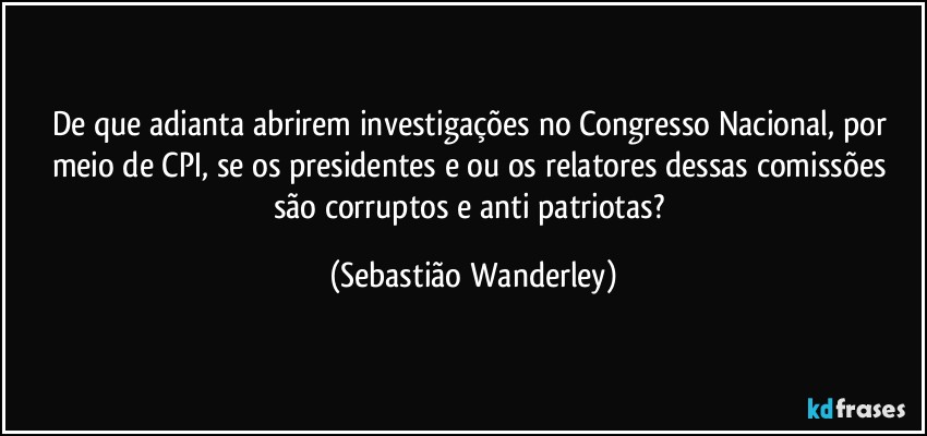 De que adianta abrirem investigações no Congresso Nacional, por meio de CPI, se os presidentes e/ou os relatores dessas comissões são corruptos e anti patriotas? (Sebastião Wanderley)