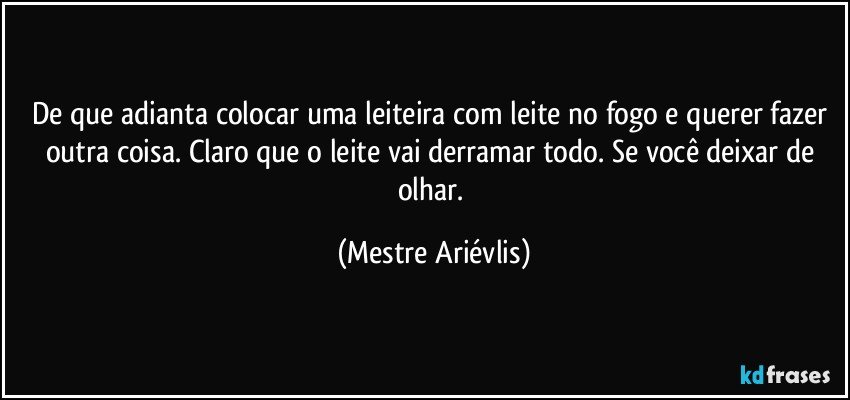 De que adianta colocar uma leiteira com leite no fogo e querer fazer outra coisa. Claro que o leite vai derramar todo. Se você deixar de olhar. (Mestre Ariévlis)