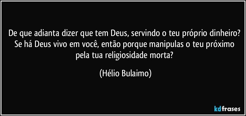 De que adianta dizer que tem Deus, servindo o teu próprio dinheiro? Se há Deus vivo em você, então porque manipulas o teu próximo pela tua religiosidade morta? (Hélio Bulaimo)