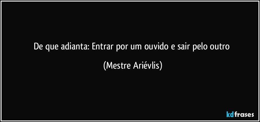 De que adianta: Entrar por um ouvido e sair pelo outro (Mestre Ariévlis)