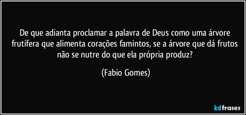 De que adianta proclamar a palavra de Deus como uma árvore frutífera que alimenta corações famintos, se a árvore que dá frutos não se nutre do que ela própria produz? (Fabio Gomes)