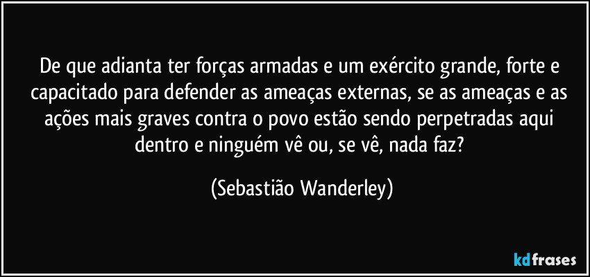 De que adianta ter forças armadas e um exército grande, forte e capacitado para defender as ameaças externas, se as ameaças e as ações mais graves contra o povo estão sendo perpetradas aqui dentro e ninguém vê ou, se vê, nada faz? (Sebastião Wanderley)