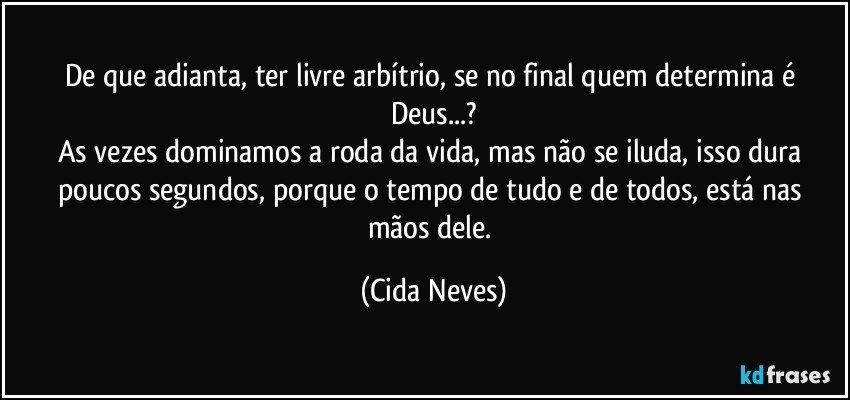 De que adianta, ter livre arbítrio, se no final quem determina é Deus...?
As vezes dominamos a roda da vida, mas não se iluda, isso dura poucos segundos, porque o tempo de tudo e de todos, está nas mãos dele. (Cida Neves)