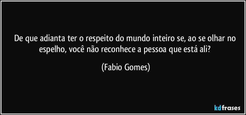De que adianta ter o respeito do mundo inteiro se, ao se olhar no espelho, você não reconhece a pessoa que está ali? (Fabio Gomes)