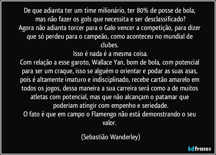 De que adianta ter um time milionário, ter 80% de posse de bola, mas não fazer os gols que necessita e ser desclassificado?
Agora não adianta torcer para o Galo vencer a competição, para dizer que só perdeu para o campeão, como aconteceu no mundial de clubes. 
Isso é nada é a mesma coisa.
Com relação a esse garoto, Wallace Yan, bom de bola, com potencial para ser um craque, isso se alguém o orientar e podar as suas asas, pois é altamente imaturo e indisciplinado, recebe cartão amarelo em todos os jogos, dessa maneira a sua carreira será como a de muitos atletas com potencial, mas que não alcançam o patamar que poderiam atingir com empenho e seriedade.
O fato é que em campo o Flamengo não está demonstrando o seu valor. (Sebastião Wanderley)
