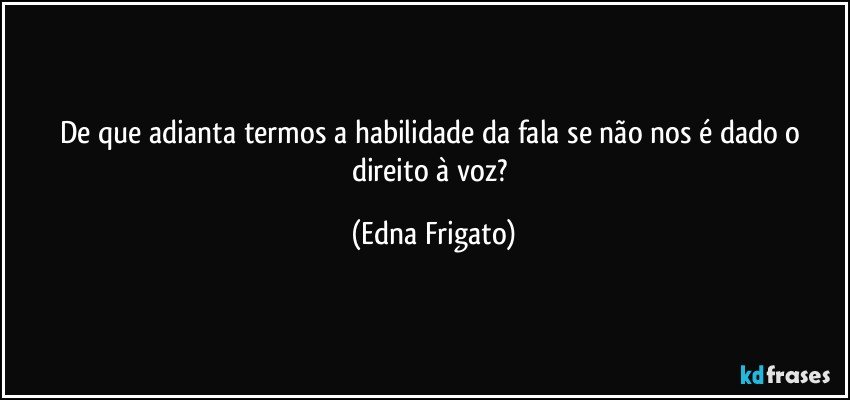 De que adianta termos a habilidade da fala se não nos é dado o direito à voz? (Edna Frigato)