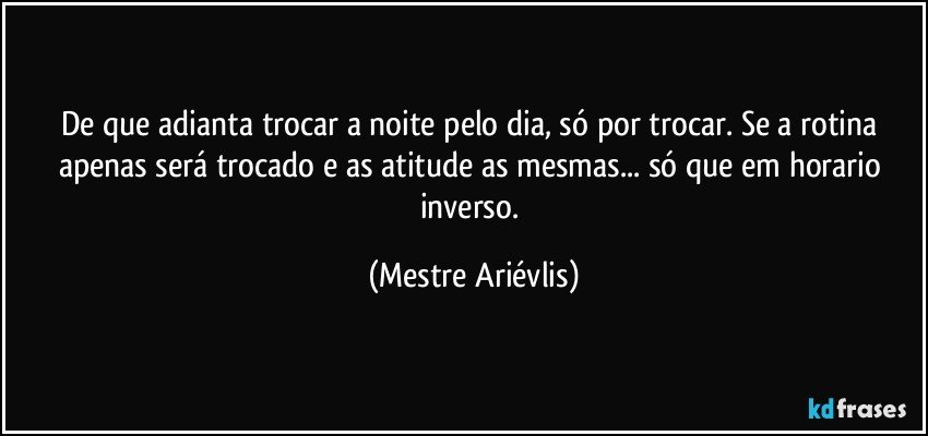 De que adianta trocar a noite pelo dia, só por trocar. Se a rotina apenas será trocado e as atitude as mesmas... só que em horario inverso. (Mestre Ariévlis)