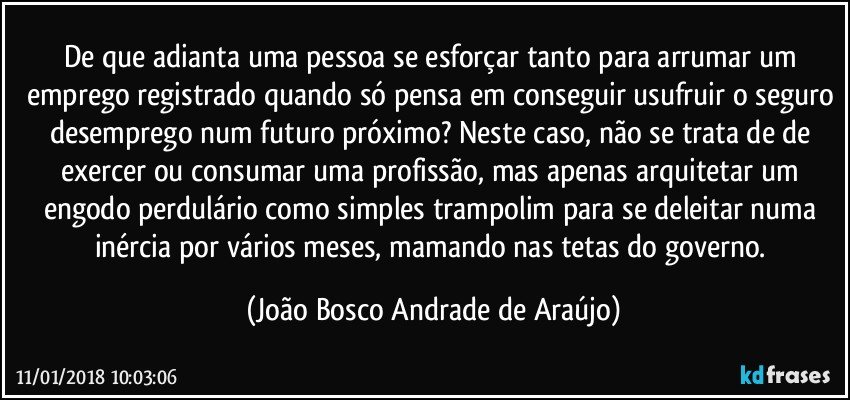 De que adianta uma pessoa se esforçar tanto para arrumar um emprego registrado quando só pensa em conseguir usufruir o seguro desemprego num futuro próximo? Neste caso, não se trata de de exercer ou consumar uma profissão, mas apenas arquitetar um engodo perdulário como simples trampolim para se deleitar numa inércia por vários meses, mamando nas tetas do governo. (João Bosco Andrade de Araújo)