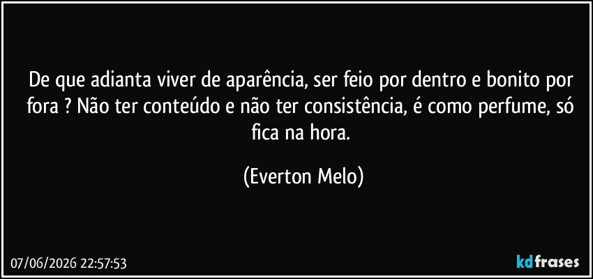De que adianta viver de aparência, ser feio por dentro e bonito por fora ? Não ter conteúdo e não ter consistência, é como perfume, só fica na hora. (Everton Melo)