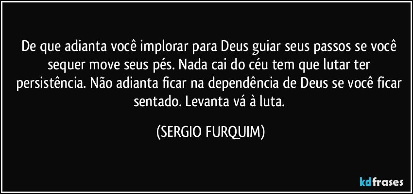 De que adianta você implorar para Deus guiar seus passos se você sequer move seus pés. Nada cai do céu tem que lutar ter persistência. Não adianta ficar na dependência de Deus se você ficar sentado. Levanta vá à luta. (SERGIO FURQUIM)