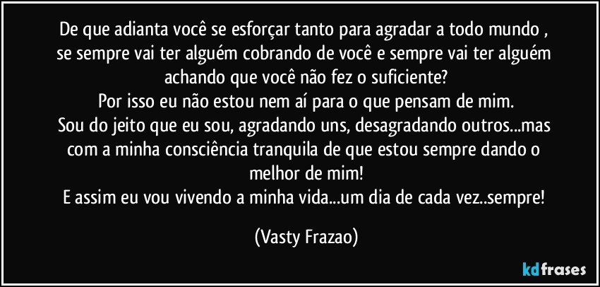 De que adianta você se esforçar tanto para agradar a todo mundo , se sempre vai ter alguém cobrando de você e sempre vai ter alguém achando que você não fez o suficiente?
Por isso eu não estou nem aí para o que pensam de mim.
Sou do jeito que eu sou, agradando uns, desagradando outros...mas com a minha consciência tranquila de que estou sempre dando o melhor de mim!
E assim eu vou vivendo a minha vida...um dia de cada vez..sempre! (Vasty Frazao)