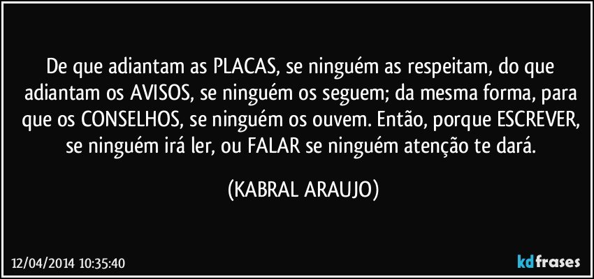 De que adiantam as PLACAS, se ninguém as respeitam, do que adiantam os AVISOS, se ninguém os seguem; da mesma forma, para que os CONSELHOS, se ninguém os ouvem. Então, porque ESCREVER, se ninguém irá ler, ou FALAR se ninguém atenção te dará. (KABRAL ARAUJO)