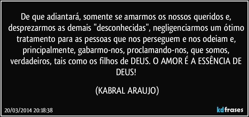 De que adiantará, somente se amarmos os nossos queridos e, desprezarmos as demais "desconhecidas", negligenciarmos um ótimo tratamento para as pessoas que nos perseguem e nos odeiam e, principalmente, gabarmo-nos, proclamando-nos, que somos, verdadeiros, tais como os  filhos de DEUS. O AMOR É A ESSÊNCIA DE DEUS! (KABRAL ARAUJO)