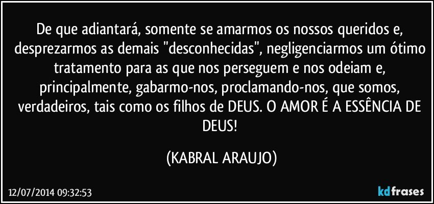 De que adiantará, somente se amarmos os nossos queridos e, desprezarmos as demais "desconhecidas", negligenciarmos um ótimo tratamento para as que nos perseguem e nos odeiam e, principalmente, gabarmo-nos, proclamando-nos, que somos, verdadeiros, tais como os filhos de DEUS. O AMOR É A ESSÊNCIA DE DEUS! (KABRAL ARAUJO)