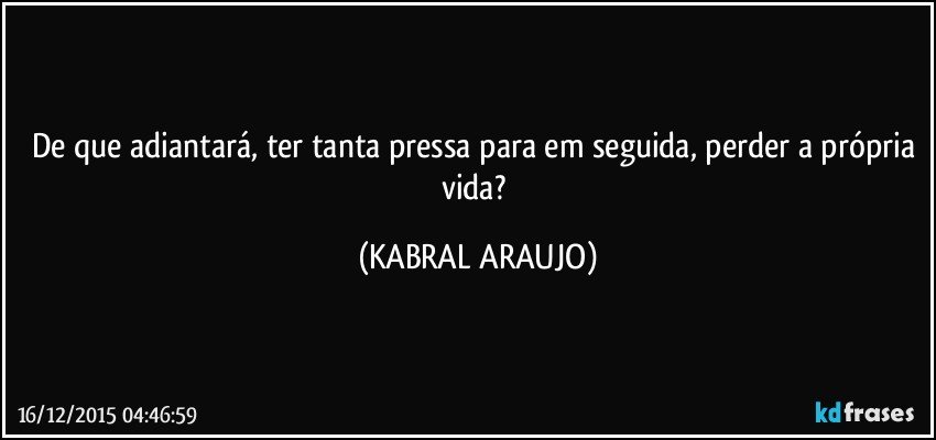 De que adiantará, ter tanta pressa para em seguida, perder a própria vida? (KABRAL ARAUJO)