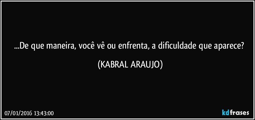 ...De que maneira, você vê ou enfrenta, a dificuldade que aparece? (KABRAL ARAUJO)