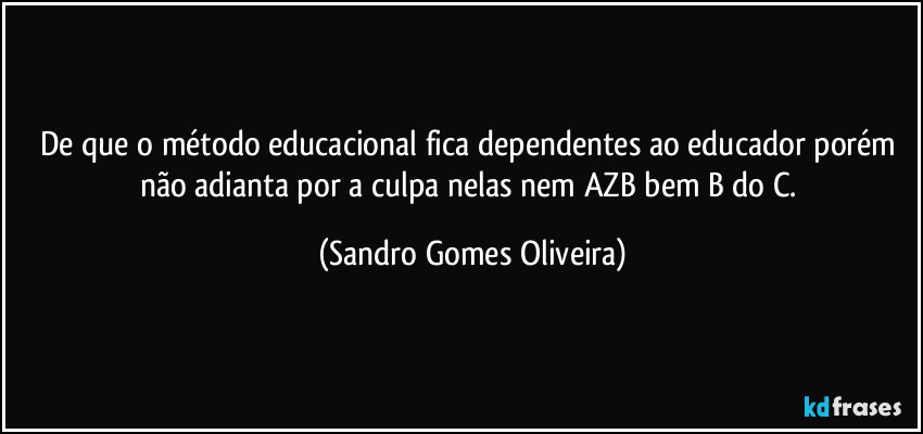 De que o método educacional fica dependentes ao educador porém não adianta por a culpa nelas nem AZB bem B do C. (Sandro Gomes Oliveira)