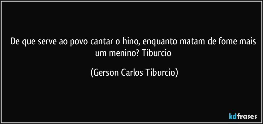 De que serve ao povo cantar o hino, enquanto matam de fome mais um menino? Tiburcio (Gerson Carlos Tiburcio)