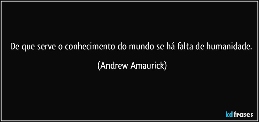 De que serve o conhecimento do mundo se há falta de humanidade. (Andrew Amaurick)