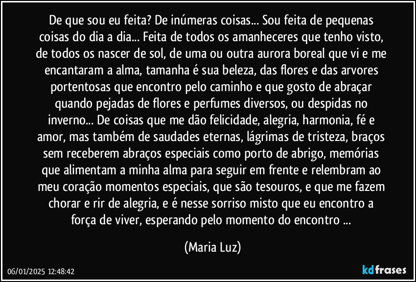 De que sou eu feita? De inúmeras coisas... Sou feita de pequenas coisas do dia a dia... Feita de todos os amanheceres que tenho visto, de todos os nascer de sol, de uma ou outra aurora boreal que vi e me encantaram a alma, tamanha é sua beleza, das flores e das arvores portentosas que encontro pelo caminho e que gosto de abraçar quando pejadas de flores e perfumes diversos, ou despidas no inverno... De coisas que me dão felicidade, alegria, harmonia, fé e amor, mas também de saudades eternas, lágrimas de tristeza, braços sem receberem abraços especiais como porto de abrigo, memórias que alimentam a minha alma para seguir em frente e relembram ao meu coração momentos especiais, que são tesouros, e que me fazem chorar e rir de alegria, e é nesse sorriso misto que eu encontro a força de viver, esperando pelo momento do encontro ... (Maria Luz)