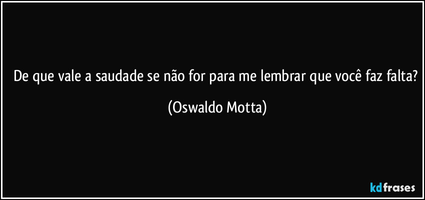 De que vale a saudade se não for para me lembrar que você faz falta? (Oswaldo Motta)
