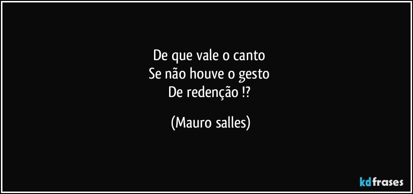 De que vale o canto 
Se não houve o gesto 
De redenção !? (Mauro salles)