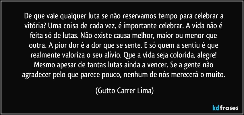 De que vale qualquer luta se não reservamos tempo para celebrar a vitória? Uma coisa de cada vez, é importante celebrar. A vida não é feita só de lutas. Não existe causa melhor, maior ou menor que outra. A pior dor é a dor que se sente. E só quem a sentiu é que realmente valoriza o seu alívio. Que a vida seja colorida, alegre! Mesmo apesar de tantas lutas ainda a vencer. Se a gente não agradecer pelo que parece pouco, nenhum de nós merecerá o muito. (Gutto Carrer Lima)