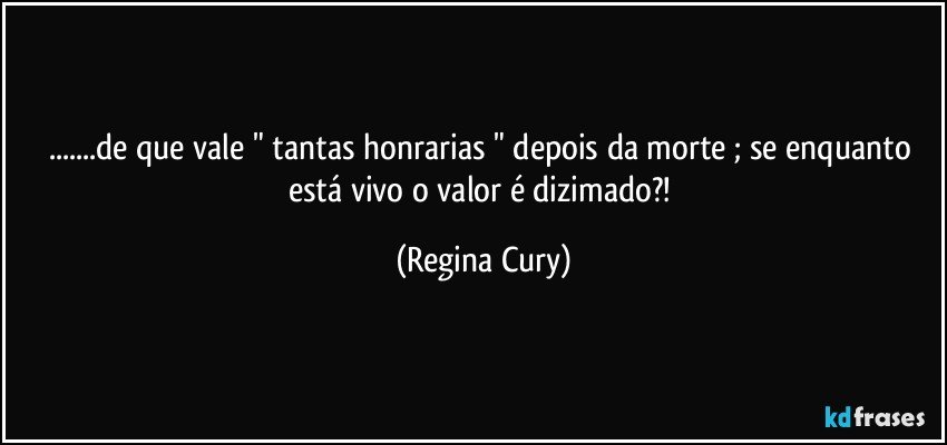 ...de que vale " tantas honrarias " depois da morte ; se enquanto está vivo o valor é dizimado?! (Regina Cury)