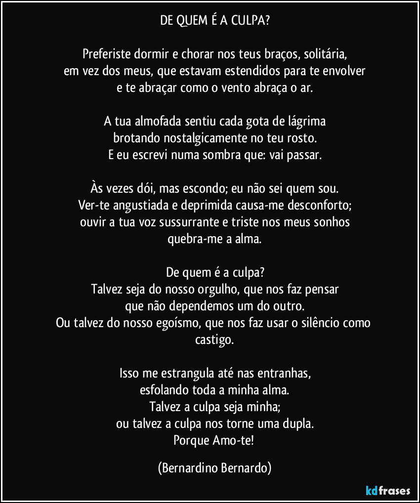 DE QUEM É A CULPA?

Preferiste dormir e chorar nos teus braços, solitária,
em vez dos meus, que estavam estendidos para te envolver
e te abraçar como o vento abraça o ar.

A tua almofada sentiu cada gota de lágrima
brotando nostalgicamente no teu rosto.
E eu escrevi numa sombra que: vai passar.

Às vezes dói, mas escondo; eu não sei quem sou.
Ver-te angustiada e deprimida causa-me desconforto;
ouvir a tua voz sussurrante e triste nos meus sonhos
quebra-me a alma.

De quem é a culpa?
Talvez seja do nosso orgulho, que nos faz pensar
que não dependemos um do outro.
Ou talvez do nosso egoísmo, que nos faz usar o silêncio como castigo.

Isso me estrangula até nas entranhas,
esfolando toda a minha alma.
Talvez a culpa seja minha;
ou talvez a culpa nos torne uma dupla.
Porque Amo-te! (Bernardino Bernardo)