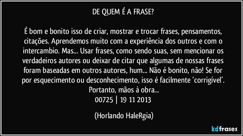 DE QUEM É A FRASE? 

É bom e bonito isso de criar, mostrar e trocar frases, pensamentos, citações. Aprendemos muito com a experiência dos outros e com o intercambio. Mas... Usar frases, como sendo suas, sem mencionar os verdadeiros autores ou deixar de citar que algumas de nossas frases foram baseadas em outros autores, hum... Não é bonito, não! Se for por esquecimento ou desconhecimento, isso é facilmente ‘corrigível’. Portanto, mãos à obra...
00725 | 19/11/2013 (Horlando HaleRgia)