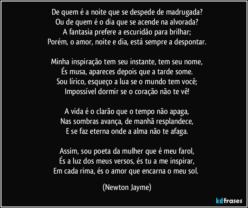 De quem é a noite que se despede de madrugada?
Ou de quem é o dia que se acende na alvorada?
A fantasia prefere a escuridão para brilhar;
Porém, o amor, noite e dia, está sempre a despontar.
Minha inspiração tem seu instante, tem seu nome,
És musa, apareces depois que a tarde some.
Sou lírico, esqueço a lua se o mundo tem você;
Impossível dormir se o coração não te vê!
A vida é o clarão que o tempo não apaga,
Nas sombras avança, de manhã resplandece,
E se faz eterna onde a alma não te afaga.
Assim, sou poeta da mulher que é meu farol,
És a luz dos meus versos, és tu a me inspirar,
Em cada rima, és o amor que encarna o meu sol. (Newton Jayme)