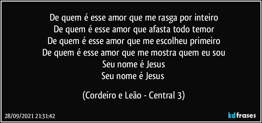 De quem é esse amor que me rasga por inteiro
De quem é esse amor que afasta todo temor
De quem é esse amor que me escolheu primeiro
De quem é esse amor que me mostra quem eu sou
Seu nome é Jesus
Seu nome é Jesus (Cordeiro e Leão - Central 3)