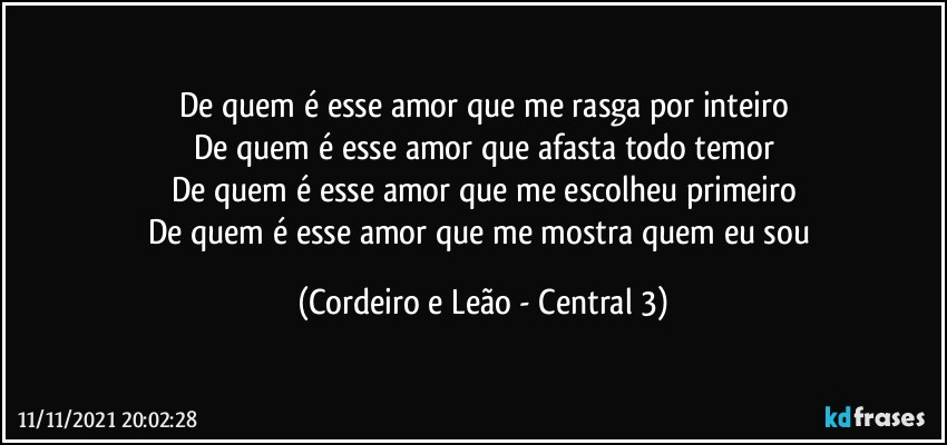 De quem é esse amor que me rasga por inteiro
De quem é esse amor que afasta todo temor
De quem é esse amor que me escolheu primeiro
De quem é esse amor que me mostra quem eu sou (Cordeiro e Leão - Central 3)