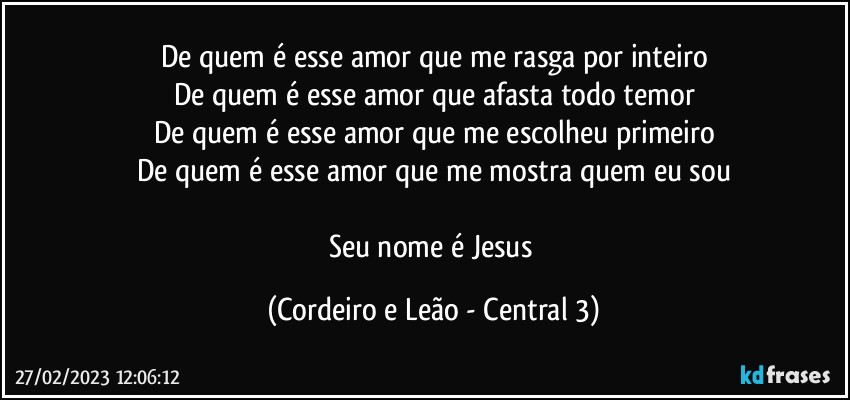 De quem é esse amor que me rasga por inteiro
De quem é esse amor que afasta todo temor
De quem é esse amor que me escolheu primeiro
De quem é esse amor que me mostra quem eu sou

Seu nome é Jesus (Cordeiro e Leão - Central 3)