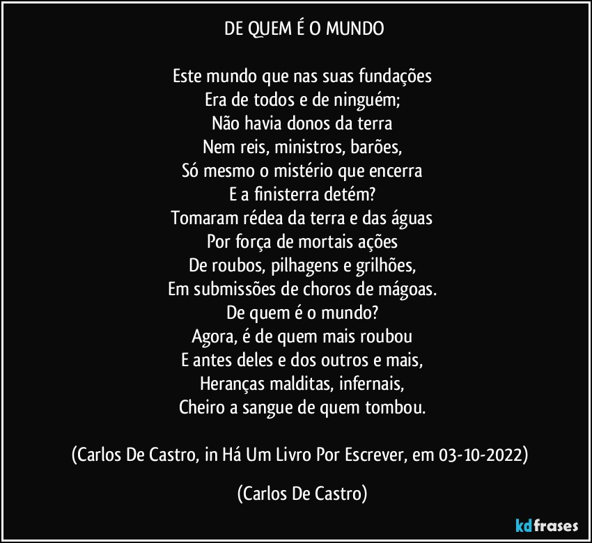 ⁠DE QUEM É O MUNDO

Este mundo que nas suas fundações
Era de todos e de ninguém;
Não havia donos da terra
Nem reis, ministros, barões,
Só mesmo o mistério que encerra
E a finisterra detém?
Tomaram rédea da terra e das águas
Por força de mortais ações
De roubos, pilhagens e grilhões,
Em submissões de choros de mágoas.
De quem é o mundo?
Agora, é de quem mais roubou
E antes deles e dos outros e mais,
Heranças malditas, infernais,
Cheiro a sangue de quem tombou.

(Carlos De Castro, in Há Um Livro Por Escrever, em 03-10-2022) (Carlos De Castro)