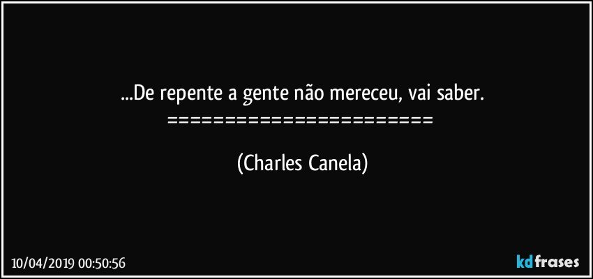 ...De repente a gente não mereceu, vai saber.
======================= (Charles Canela)