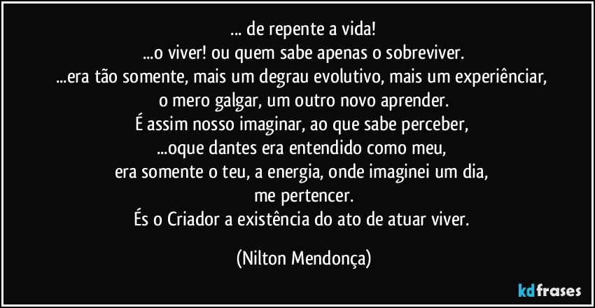 ⁠... de repente a vida! 
...o viver! ou quem sabe apenas o sobreviver.
...era tão somente, mais um degrau evolutivo, mais um experiênciar, o mero galgar, um outro novo aprender.
É assim nosso imaginar, ao que sabe perceber, 
...oque dantes era entendido como meu, 
era somente o teu, a energia, onde imaginei um dia, 
me pertencer.
És o Criador a existência do ato de atuar viver. (Nilton Mendonça)