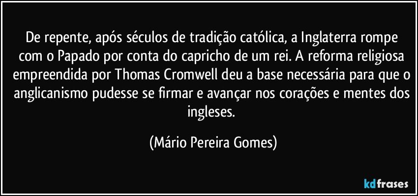 De repente, após séculos de tradição católica, a Inglaterra rompe com o Papado por conta do capricho de um rei. A reforma religiosa empreendida por Thomas Cromwell deu a base necessária para que o anglicanismo pudesse se firmar e avançar nos corações e mentes dos ingleses. (Mário Pereira Gomes)