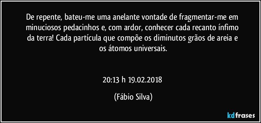 De repente, bateu-me uma anelante vontade de fragmentar-me em minuciosos pedacinhos e, com ardor, conhecer cada recanto ínfimo da terra!  Cada partícula que compõe os diminutos grãos de areia e os átomos universais.


20:13 h  19.02.2018 (Fábio Silva)