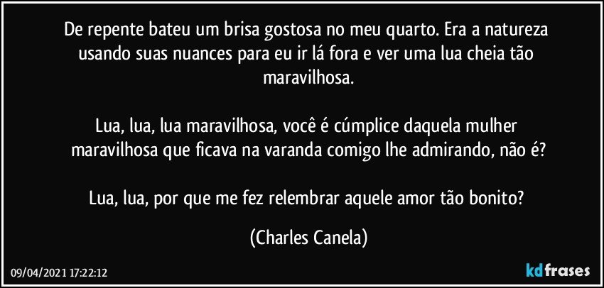 De repente bateu um brisa gostosa no meu quarto. Era a natureza usando suas nuances para eu ir lá fora e ver uma lua cheia tão maravilhosa.

Lua, lua, lua maravilhosa, você é cúmplice daquela mulher maravilhosa que ficava na varanda comigo lhe admirando, não é?

Lua, lua, por que me fez relembrar aquele amor tão bonito? (Charles Canela)