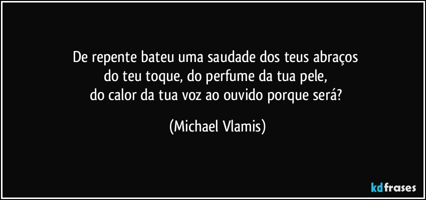 De repente bateu uma saudade dos teus abraços 
do teu toque, do perfume da tua pele, 
do calor da tua voz ao ouvido porque será? (Michael Vlamis)