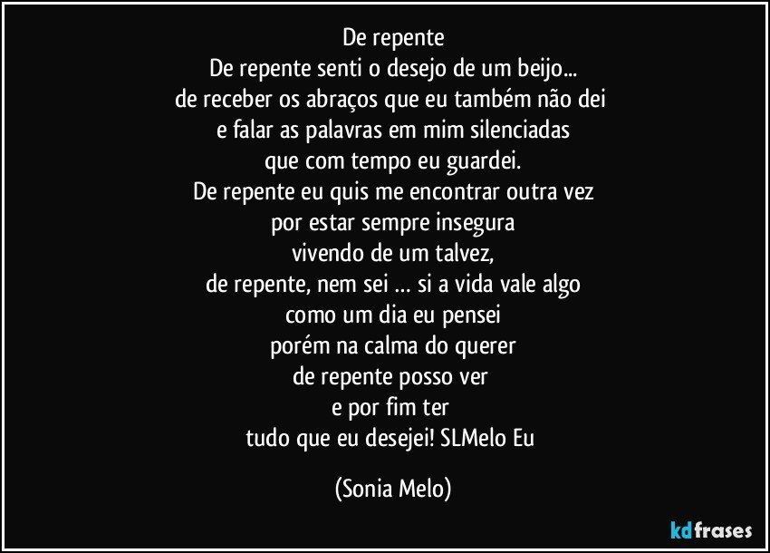 De repente
De repente senti o desejo de um beijo...
de receber os abraços que eu também não dei 
e falar as palavras em mim silenciadas
que com tempo eu guardei.
De repente eu quis me encontrar outra vez
por estar sempre insegura
vivendo de um talvez,
de repente, nem sei … si a vida vale algo
como um dia eu pensei
porém na calma do querer
de repente posso ver  
e por fim ter 
tudo que eu desejei! SLMelo Eu (Sonia Melo)