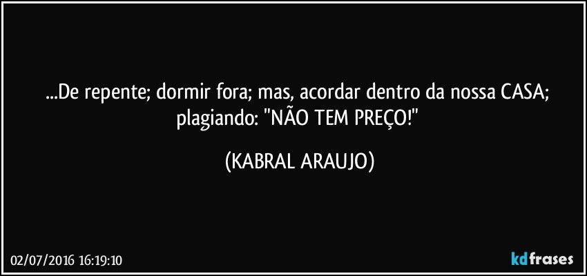...De repente; dormir fora; mas, acordar dentro da nossa CASA; plagiando: "NÃO TEM PREÇO!" (KABRAL ARAUJO)