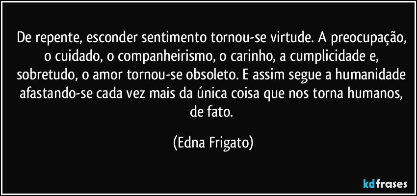 De repente, esconder sentimento tornou-se virtude. A preocupação, o cuidado, o companheirismo, o carinho, a cumplicidade e, sobretudo, o amor tornou-se obsoleto. E assim segue a humanidade afastando-se cada vez mais da única coisa que nos torna humanos, de fato. (Edna Frigato)