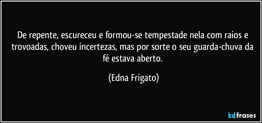 De repente, escureceu e formou-se tempestade nela com raios e trovoadas, choveu incertezas, mas por sorte o seu guarda-chuva da fé estava aberto. (Edna Frigato)