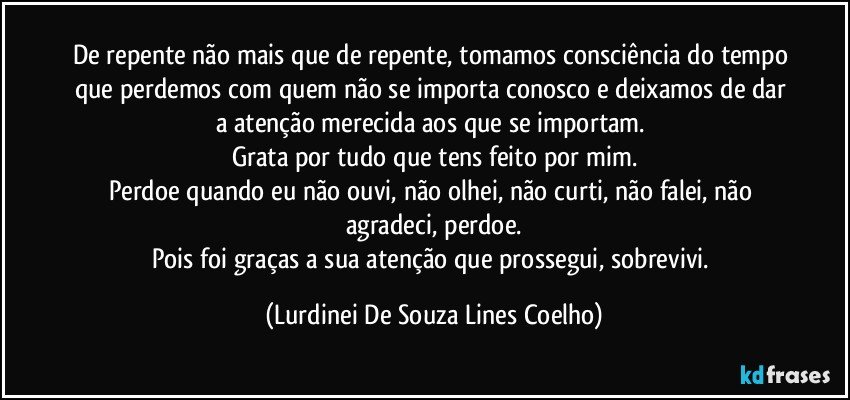 De repente não mais que de repente, tomamos consciência do tempo que perdemos com quem não se importa conosco e deixamos de dar a atenção merecida aos que se importam. 
Grata por tudo que tens feito por mim.
Perdoe quando eu não ouvi, não olhei, não curti, não falei, não agradeci, perdoe.
Pois foi graças a sua atenção que prossegui, sobrevivi. (Lurdinei De Souza Lines Coelho)