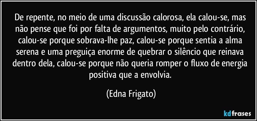 De repente, no meio de uma discussão calorosa, ela calou-se, mas não pense que foi por falta de argumentos, muito pelo contrário, calou-se porque sobrava-lhe paz, calou-se porque sentia a alma serena e uma preguiça enorme de quebrar o silêncio que reinava dentro dela, calou-se porque não queria romper o fluxo de energia positiva que a envolvia. (Edna Frigato)