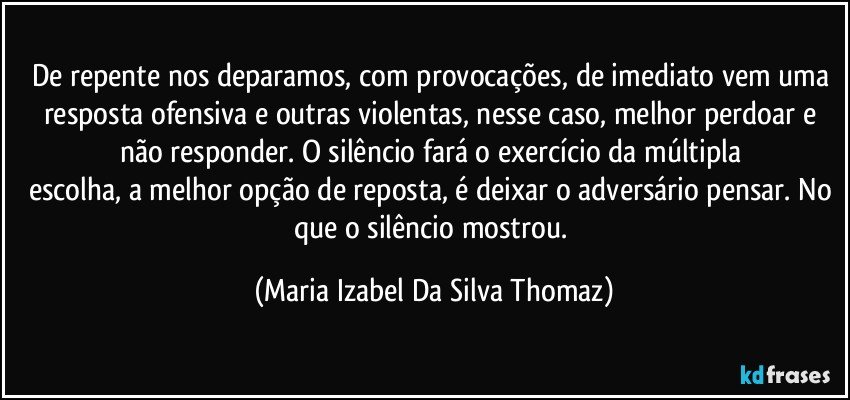 De repente nos deparamos, com provocações, de imediato vem uma resposta ofensiva e outras violentas, nesse caso, melhor perdoar e não responder. O silêncio fará o exercício da múltipla 
escolha, a melhor opção de reposta, é deixar o adversário pensar. No que o silêncio mostrou. (Maria Izabel Da Silva Thomaz)